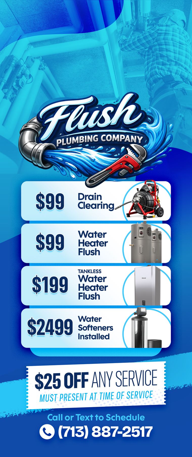Flush Plumbing Company offers: $99 drain clearing, $99 water heater flush, $199 tankless flush, $2,499 water softener installed, $25 off any service